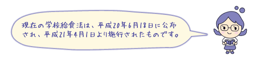 現在の学校給食法は、平成20年6月18日に公布され、平成21年4月1日より施行されたものです。
