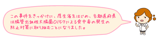 この事件をきっかけに、厚生省をはじめ、各都道府県は腸管出血性大腸菌O157による食中毒の発生の防止対策に取り組むことになりました。